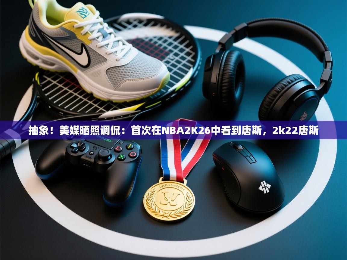 抽象!美媒晒照调侃:首次在NBA2K26中看到唐斯,2k22唐斯 第2张
