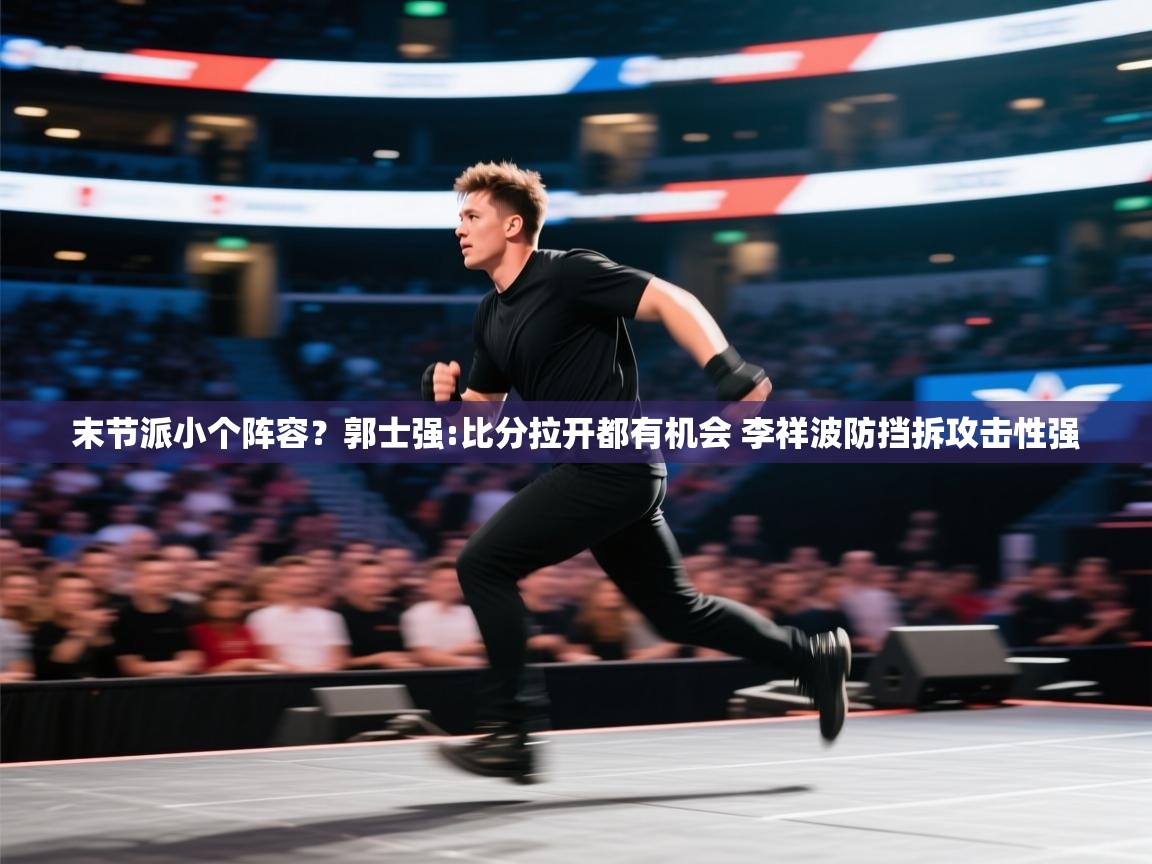 末节派小个阵容？郭士强:比分拉开都有机会 李祥波防挡拆攻击性强