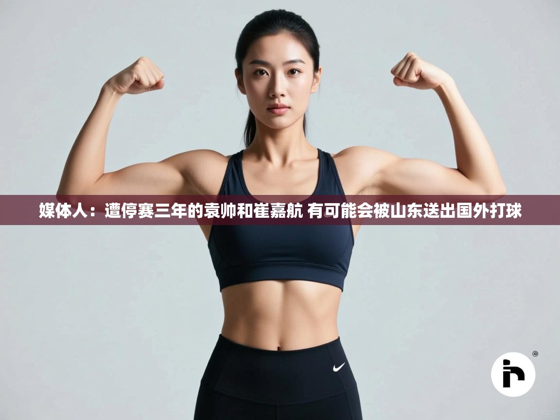 媒体人：遭停赛三年的袁帅和崔嘉航 有可能会被山东送出国外打球