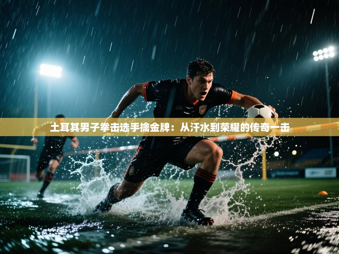 土耳其男子拳击选手擒金牌:从汗水到荣耀的传奇一击 第1张