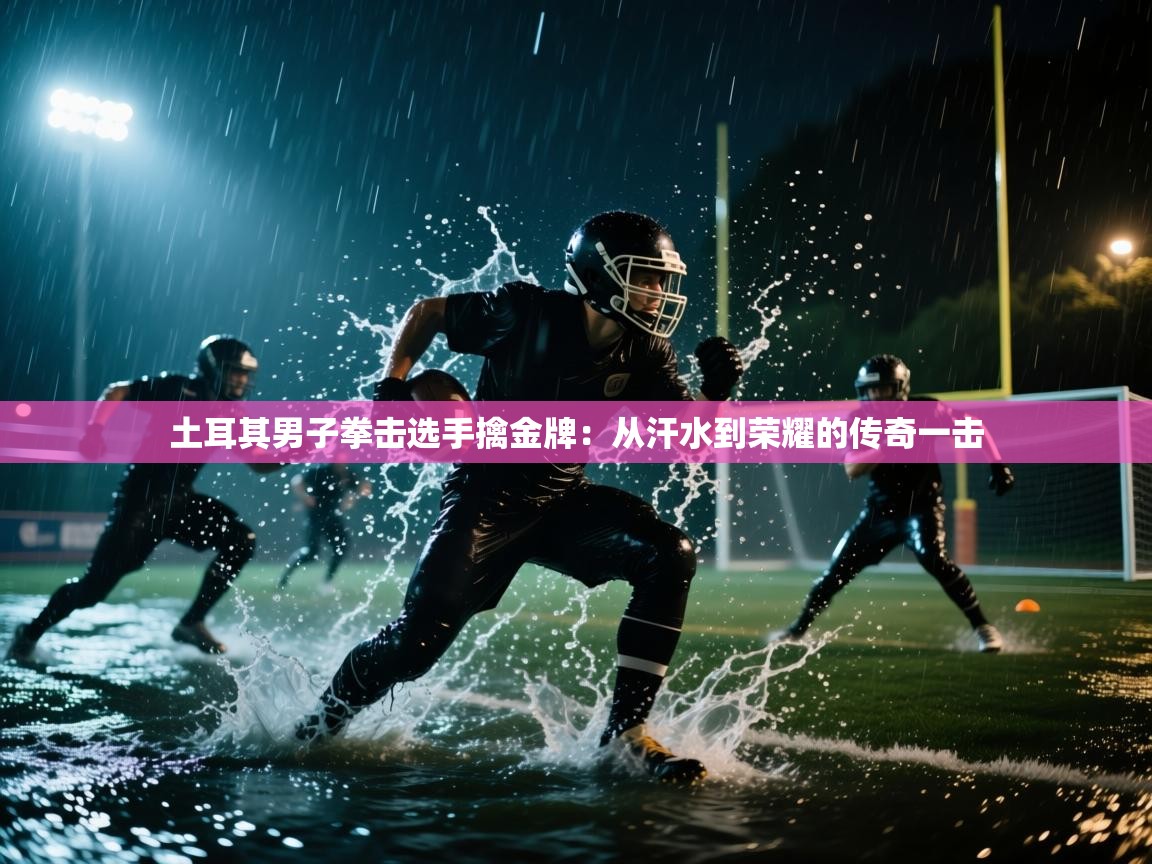 土耳其男子拳击选手擒金牌:从汗水到荣耀的传奇一击 第2张